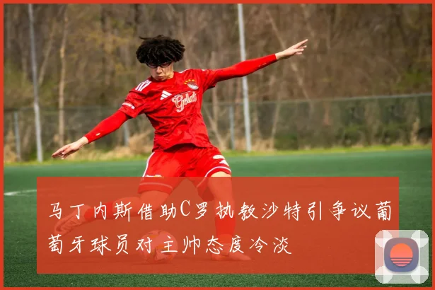 马丁内斯借助C罗执教沙特引争议葡萄牙球员对主帅态度冷淡