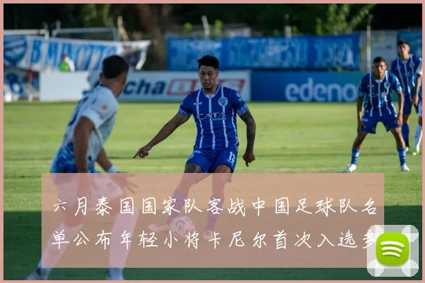 六月泰国国家队客战中国足球队名单公布年轻小将卡尼尔首次入选多名经验丰富老将随队出征
