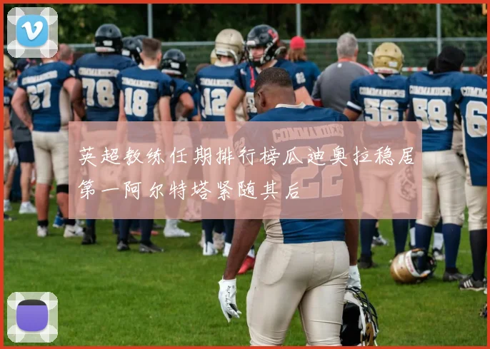 英超教练任期排行榜瓜迪奥拉稳居第一阿尔特塔紧随其后