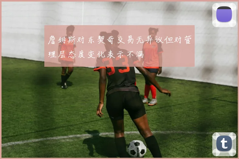 詹姆斯对东契奇交易无异议但对管理层态度变化表示不满