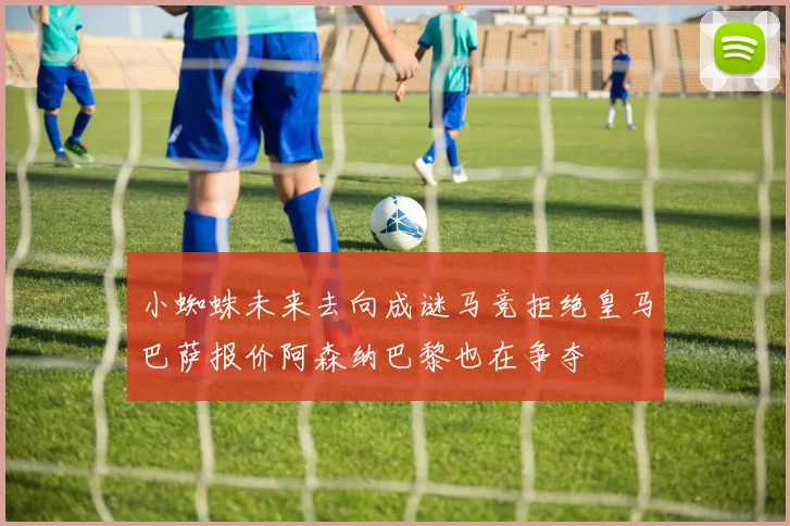 小蜘蛛未来去向成谜马竞拒绝皇马巴萨报价阿森纳巴黎也在争夺