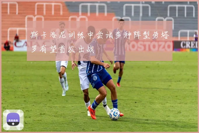 斯卡洛尼训练中尝试多种阵型劳塔罗有望首发出战