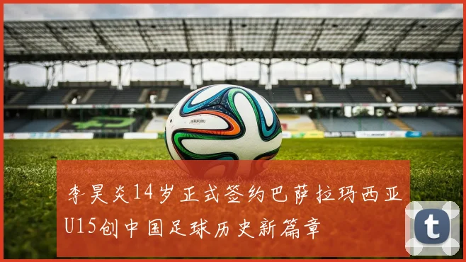 李昊炎14岁正式签约巴萨拉玛西亚U15创中国足球历史新篇章