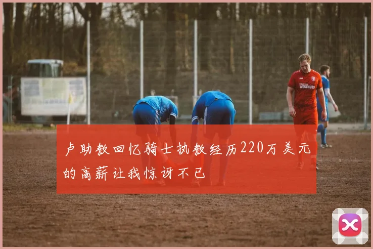 卢助教回忆骑士执教经历220万美元的高薪让我惊讶不已