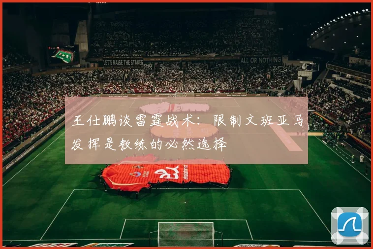 王仕鹏谈雷霆战术：限制文班亚马发挥是教练的必然选择