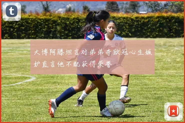 大博阿滕坦言对弟弟夺欧冠心生嫉妒直言他不配获得荣誉