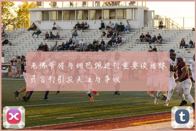 老佛爷将与姆巴佩进行重要谈话球员言行引发关注与争议